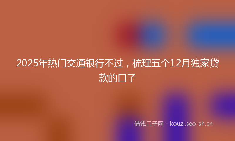 2025年热门交通银行不过，梳理五个12月独家贷款的口子
