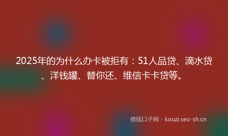 2025年的为什么办卡被拒有：51人品贷、滴水贷、洋钱罐、替你还、维信卡卡贷等。