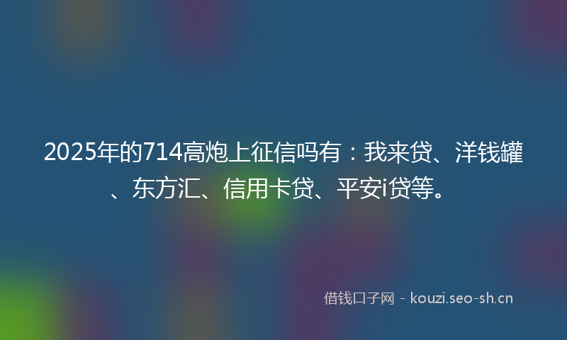 2025年的714高炮上征信吗有：我来贷、洋钱罐、东方汇、信用卡贷、平安i贷等。