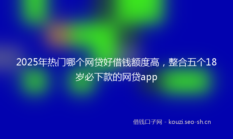 2025年热门哪个网贷好借钱额度高，整合五个18岁必下款的网贷app