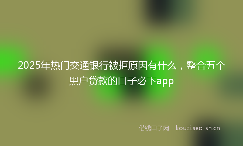 2025年热门交通银行被拒原因有什么，整合五个黑户贷款的口子必下app