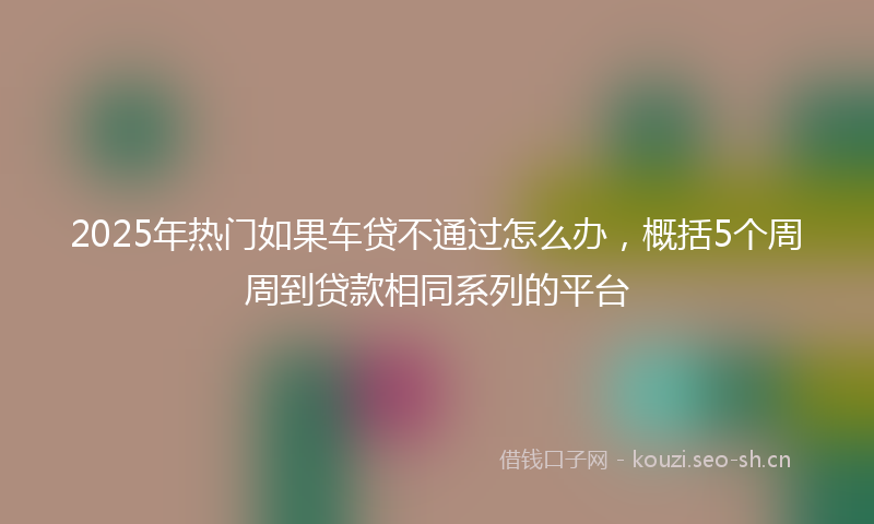 2025年热门如果车贷不通过怎么办，概括5个周周到贷款相同系列的平台