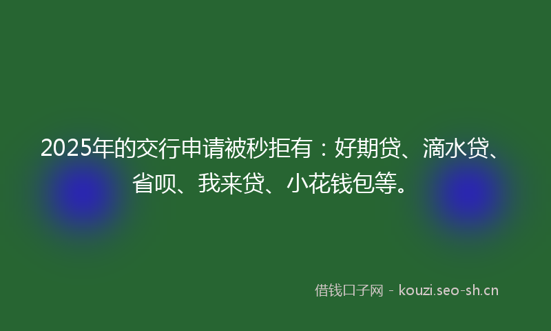 2025年的交行申请被秒拒有：好期贷、滴水贷、省呗、我来贷、小花钱包等。