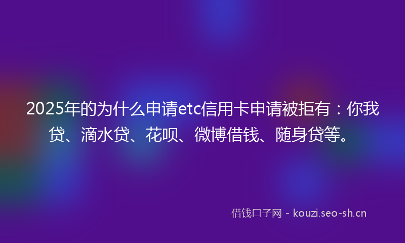 2025年的为什么申请etc信用卡申请被拒有：你我贷、滴水贷、花呗、微博借钱、随身贷等。