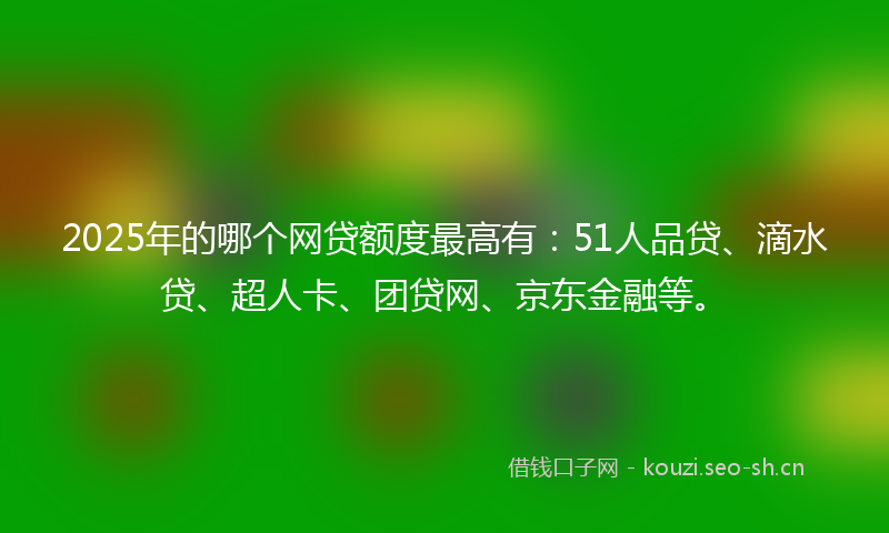 2025年的哪个网贷额度最高有：51人品贷、滴水贷、超人卡、团贷网、京东金融等。