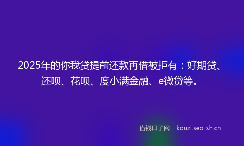 2025年的你我贷提前还款再借被拒有：好期贷、还呗、花呗、度小满金融、e微贷等。