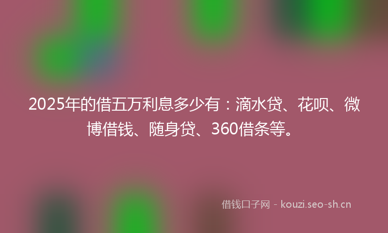 2025年的借五万利息多少有：滴水贷、花呗、微博借钱、随身贷、360借条等。