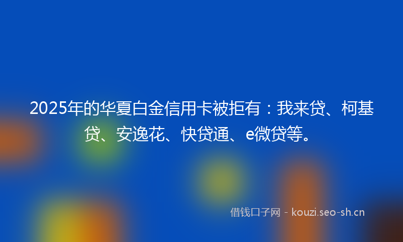 2025年的华夏白金信用卡被拒有：我来贷、柯基贷、安逸花、快贷通、e微贷等。
