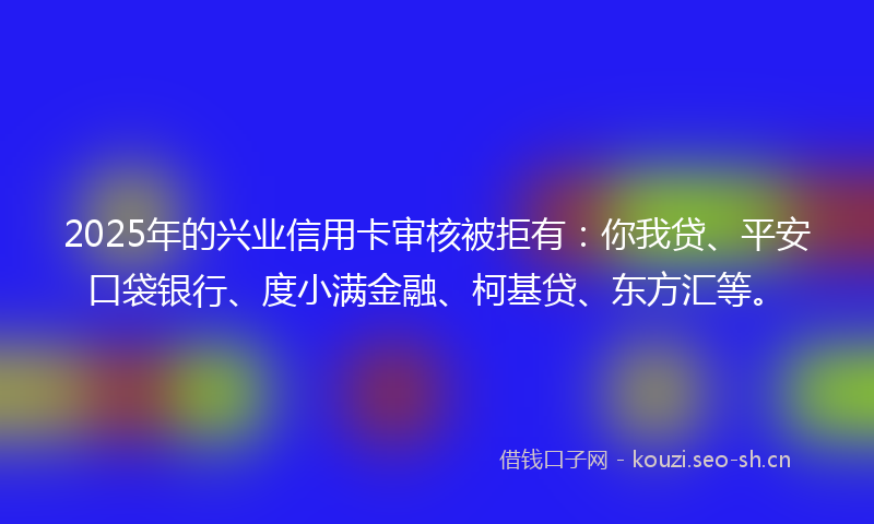 2025年的兴业信用卡审核被拒有：你我贷、平安口袋银行、度小满金融、柯基贷、东方汇等。