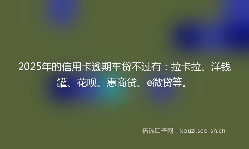 2025年的信用卡逾期车贷不过有：拉卡拉、洋钱罐、花呗、惠商贷、e微贷等。