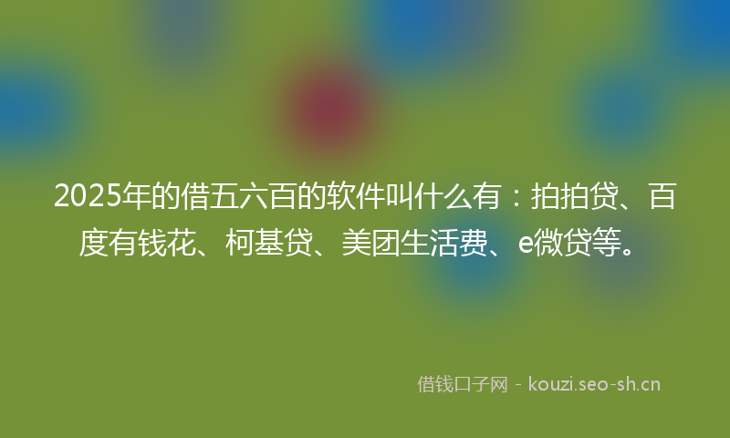 2025年的借五六百的软件叫什么有：拍拍贷、百度有钱花、柯基贷、美团生活费、e微贷等。