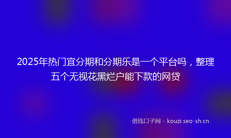 2025年热门宜分期和分期乐是一个平台吗，整理五个无视花黑烂户能下款的网贷