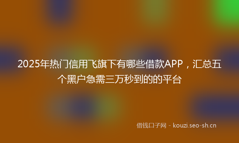 2025年热门信用飞旗下有哪些借款APP，汇总五个黑户急需三万秒到的的平台