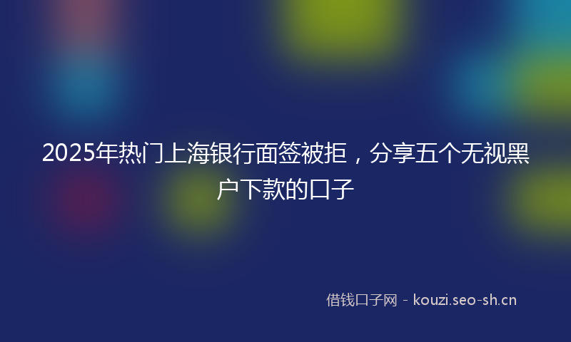 2025年热门上海银行面签被拒，分享五个无视黑户下款的口子
