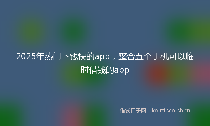 2025年热门下钱快的app，整合五个手机可以临时借钱的app