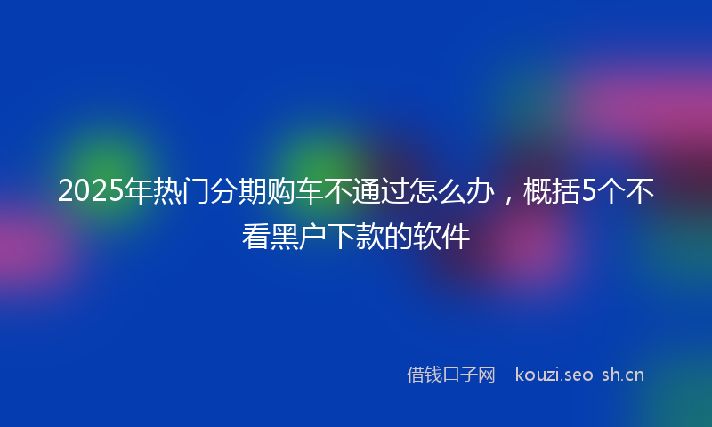 2025年热门分期购车不通过怎么办，概括5个不看黑户下款的软件