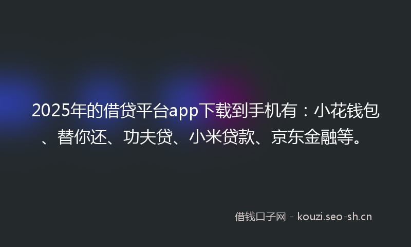 2025年的借贷平台app下载到手机有：小花钱包、替你还、功夫贷、小米贷款、京东金融等。