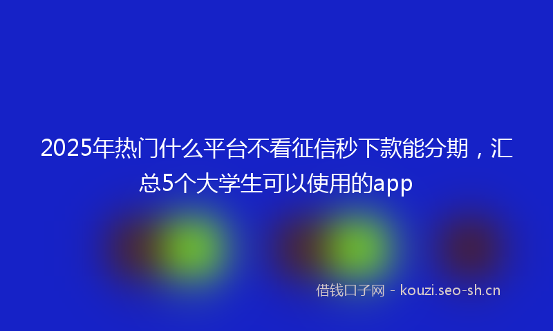 2025年热门什么平台不看征信秒下款能分期，汇总5个大学生可以使用的app
