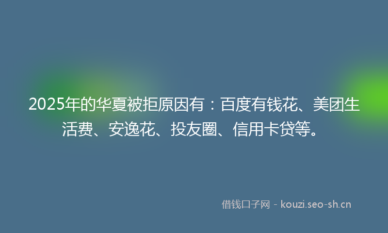 2025年的华夏被拒原因有：百度有钱花、美团生活费、安逸花、投友圈、信用卡贷等。