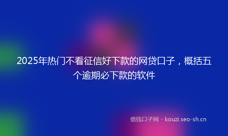 2025年热门不看征信好下款的网贷口子，概括五个逾期必下款的软件