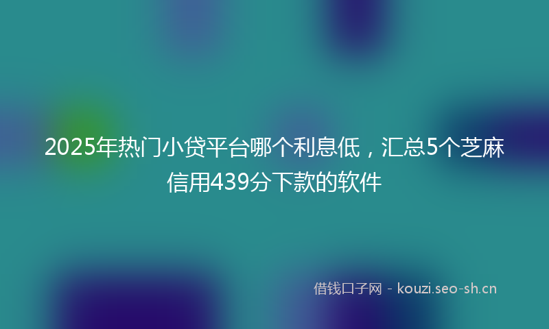 2025年热门小贷平台哪个利息低，汇总5个芝麻信用439分下款的软件