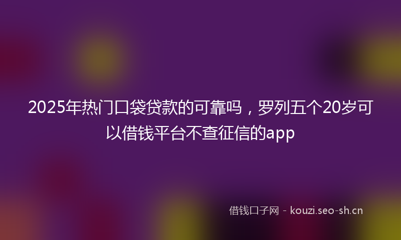 2025年热门口袋贷款的可靠吗，罗列五个20岁可以借钱平台不查征信的app