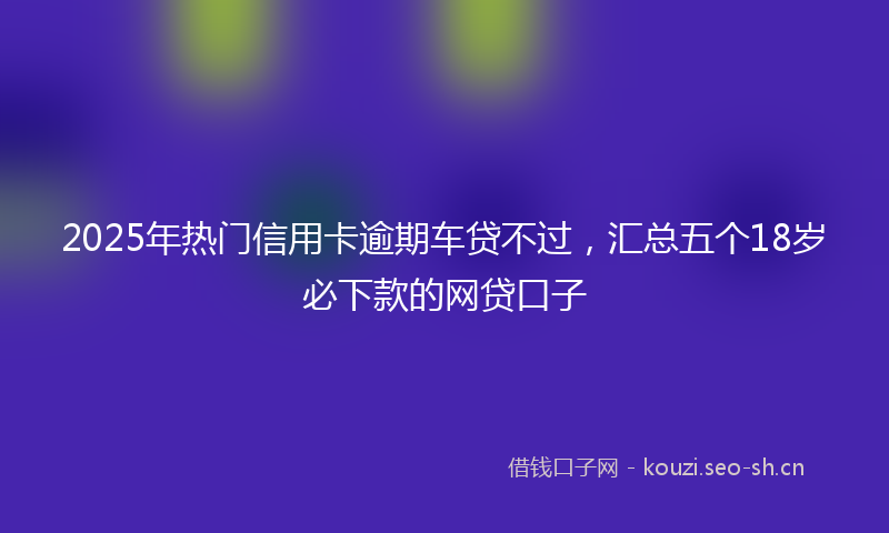 2025年热门信用卡逾期车贷不过，汇总五个18岁必下款的网贷口子