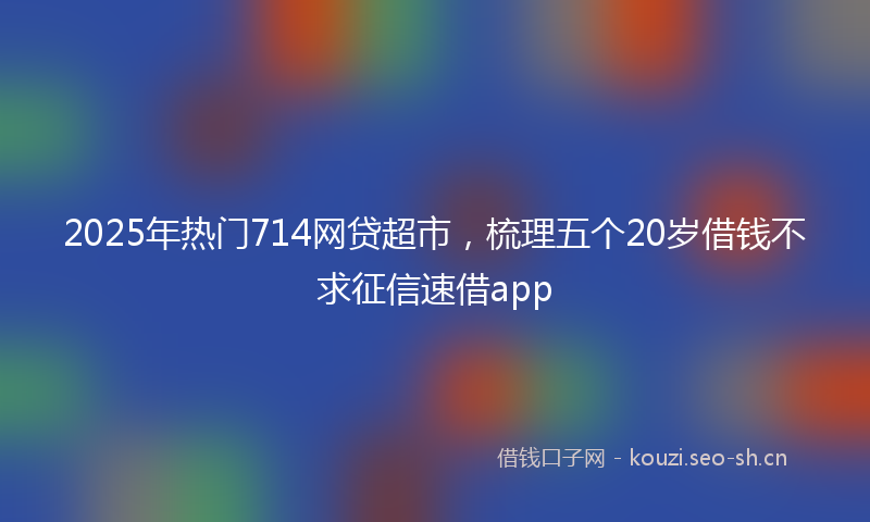 2025年热门714网贷超市，梳理五个20岁借钱不求征信速借app