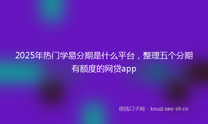 2025年热门学易分期是什么平台，整理五个分期有额度的网贷app