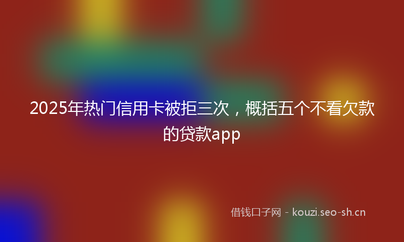 2025年热门信用卡被拒三次，概括五个不看欠款的贷款app