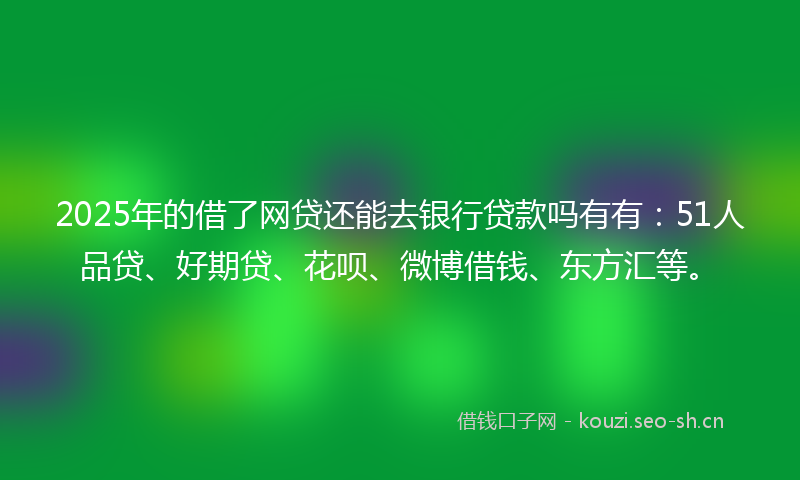 2025年的借了网贷还能去银行贷款吗有有：51人品贷、好期贷、花呗、微博借钱、东方汇等。