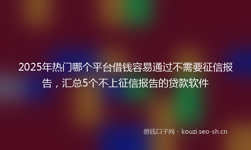 2025年热门哪个平台借钱容易通过不需要征信报告，汇总5个不上征信报告的贷款软件