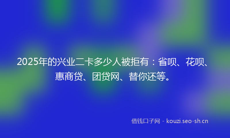 2025年的兴业二卡多少人被拒有：省呗、花呗、惠商贷、团贷网、替你还等。