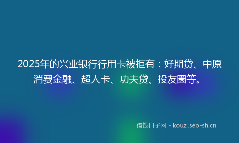 2025年的兴业银行行用卡被拒有：好期贷、中原消费金融、超人卡、功夫贷、投友圈等。