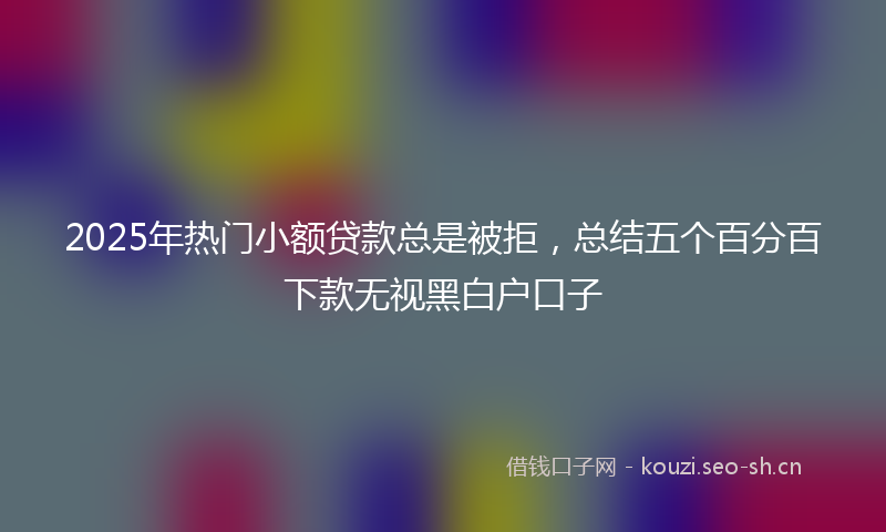 2025年热门小额贷款总是被拒，总结五个百分百下款无视黑白户口子