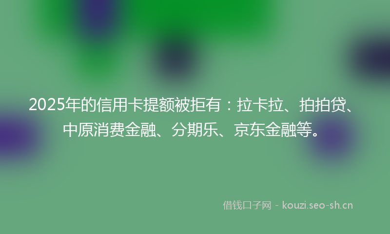 2025年的信用卡提额被拒有：拉卡拉、拍拍贷、中原消费金融、分期乐、京东金融等。