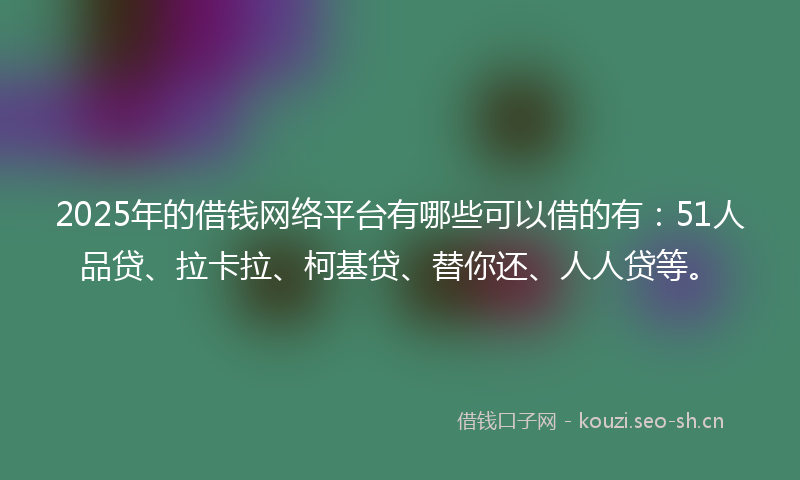 2025年的借钱网络平台有哪些可以借的有：51人品贷、拉卡拉、柯基贷、替你还、人人贷等。