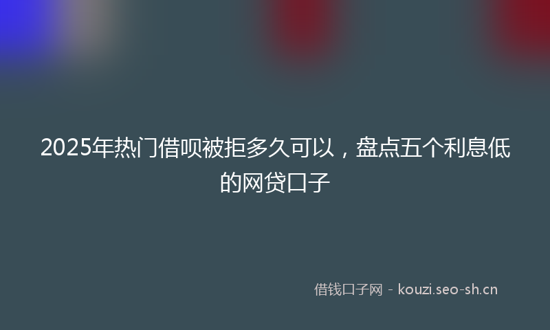2025年热门借呗被拒多久可以，盘点五个利息低的网贷口子
