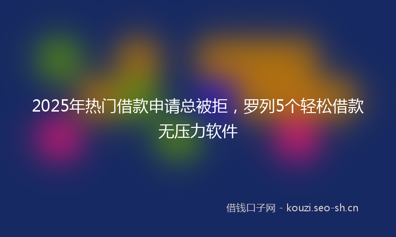 2025年热门借款申请总被拒，罗列5个轻松借款无压力软件