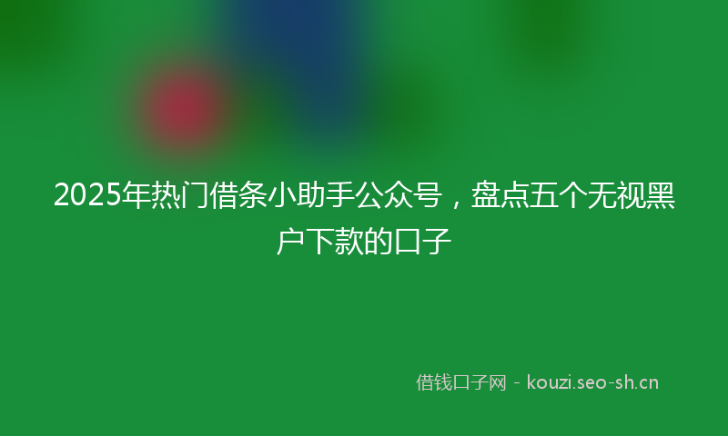 2025年热门借条小助手公众号，盘点五个无视黑户下款的口子