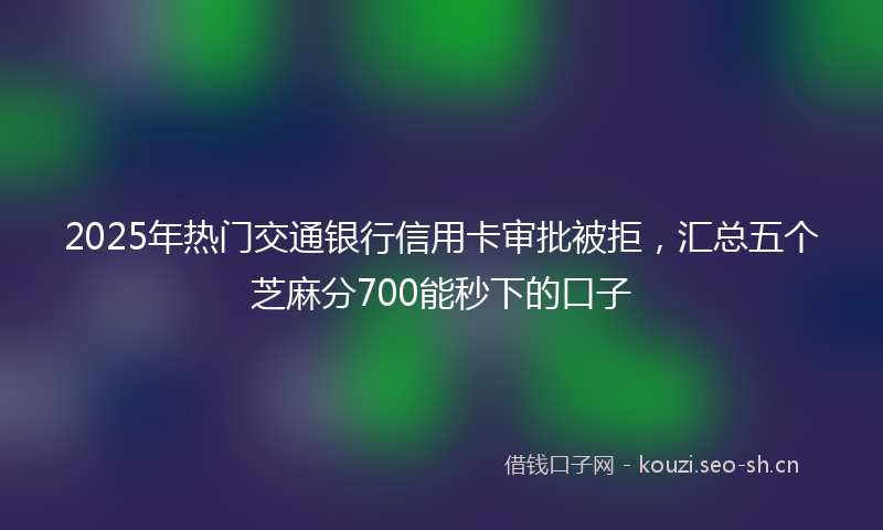 2025年热门交通银行信用卡审批被拒，汇总五个芝麻分700能秒下的口子