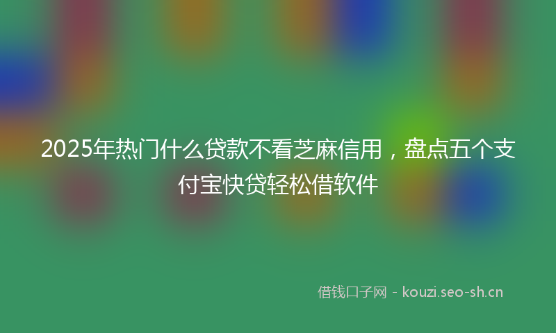 2025年热门什么贷款不看芝麻信用，盘点五个支付宝快贷轻松借软件