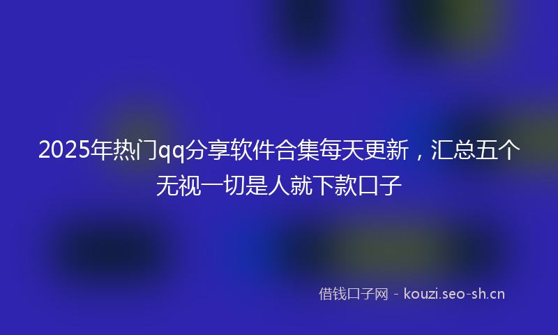 2025年热门qq分享软件合集每天更新，汇总五个无视一切是人就下款口子