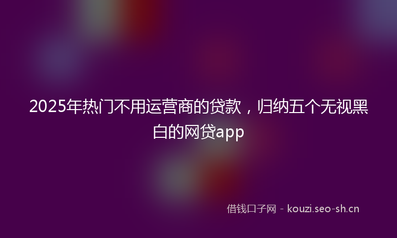 2025年热门不用运营商的贷款，归纳五个无视黑白的网贷app