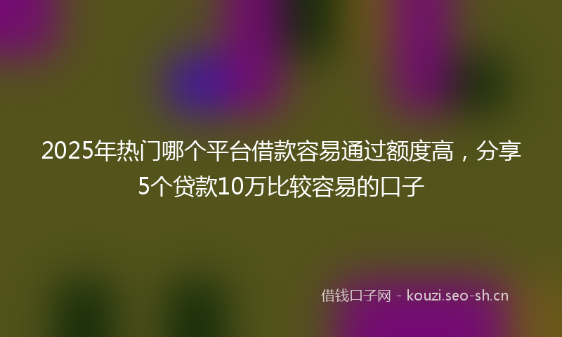 2025年热门哪个平台借款容易通过额度高，分享5个贷款10万比较容易的口子