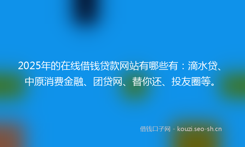 2025年的在线借钱贷款网站有哪些有：滴水贷、中原消费金融、团贷网、替你还、投友圈等。