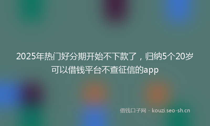 2025年热门好分期开始不下款了，归纳5个20岁可以借钱平台不查征信的app