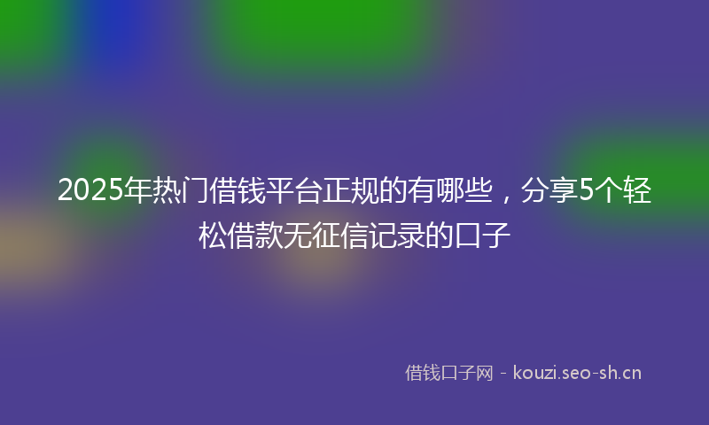 2025年热门借钱平台正规的有哪些，分享5个轻松借款无征信记录的口子