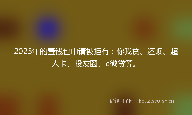 2025年的壹钱包申请被拒有：你我贷、还呗、超人卡、投友圈、e微贷等。
