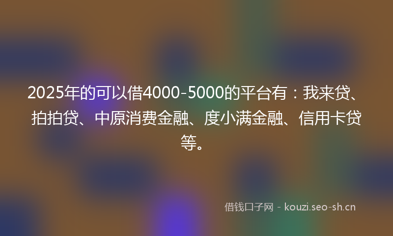 2025年的可以借4000-5000的平台有：我来贷、拍拍贷、中原消费金融、度小满金融、信用卡贷等。